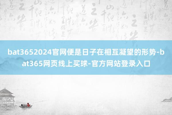 bat3652024官网便是日子在相互凝望的形势-bat365网页线上买球-官方网站登录入口