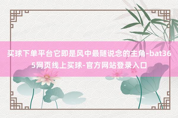 买球下单平台它即是风中最隧说念的主角-bat365网页线上买球-官方网站登录入口