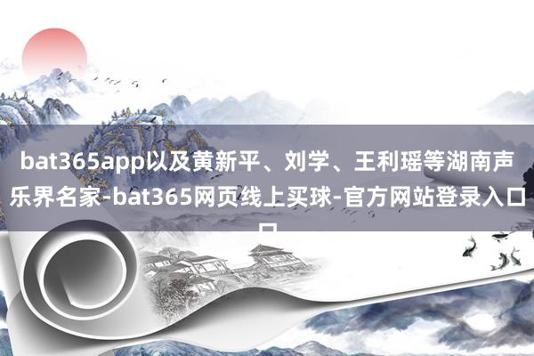 bat365app以及黄新平、刘学、王利瑶等湖南声乐界名家-bat365网页线上买球-官方网站登录入口