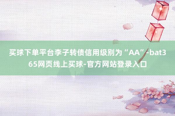 买球下单平台李子转债信用级别为“AA”-bat365网页线上买球-官方网站登录入口