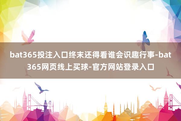 bat365投注入口终末还得看谁会识趣行事-bat365网页线上买球-官方网站登录入口