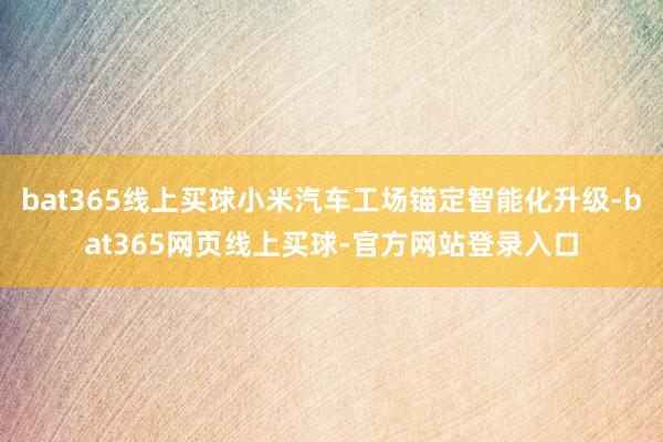 bat365线上买球小米汽车工场锚定智能化升级-bat365网页线上买球-官方网站登录入口