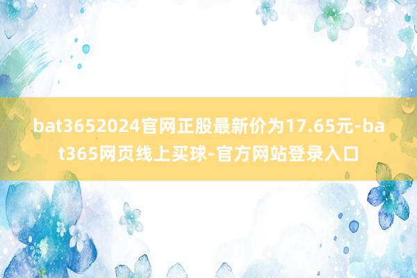 bat3652024官网正股最新价为17.65元-bat365网页线上买球-官方网站登录入口