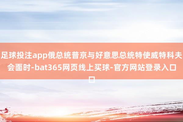 足球投注app俄总统普京与好意思总统特使威特科夫会面时-bat365网页线上买球-官方网站登录入口