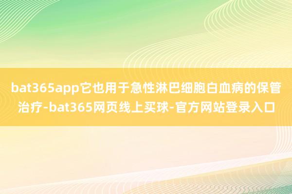 bat365app它也用于急性淋巴细胞白血病的保管治疗-bat365网页线上买球-官方网站登录入口