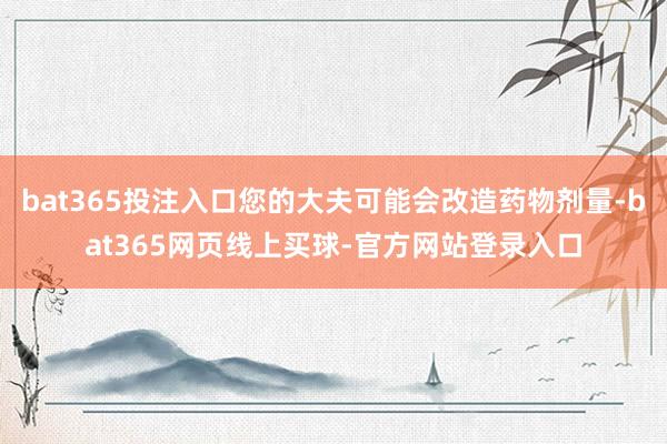 bat365投注入口您的大夫可能会改造药物剂量-bat365网页线上买球-官方网站登录入口