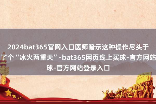 2024bat365官网入口医师暗示这种操作尽头于给腹黑来了个“冰火两重天”-bat365网页线上买球-官方网站登录入口
