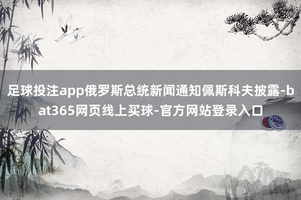 足球投注app俄罗斯总统新闻通知佩斯科夫披露-bat365网页线上买球-官方网站登录入口