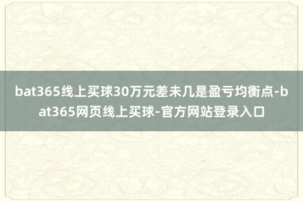 bat365线上买球30万元差未几是盈亏均衡点-bat365网页线上买球-官方网站登录入口