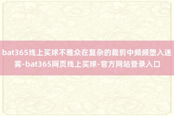 bat365线上买球不雅众在复杂的裁剪中频频堕入迷雾-bat365网页线上买球-官方网站登录入口