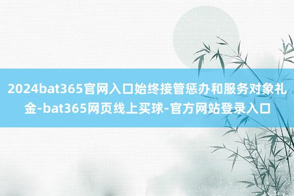 2024bat365官网入口始终接管惩办和服务对象礼金-bat365网页线上买球-官方网站登录入口