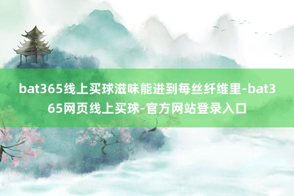bat365线上买球滋味能进到每丝纤维里-bat365网页线上买球-官方网站登录入口