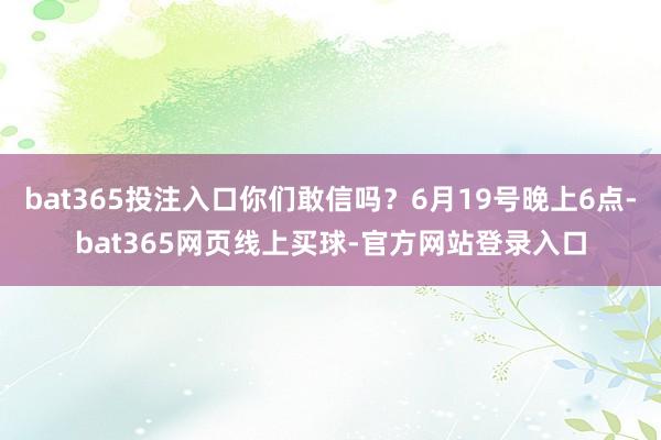 bat365投注入口你们敢信吗？6月19号晚上6点-bat365网页线上买球-官方网站登录入口
