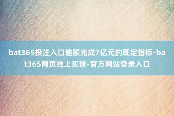 bat365投注入口逾额完成7亿元的既定指标-bat365网页线上买球-官方网站登录入口