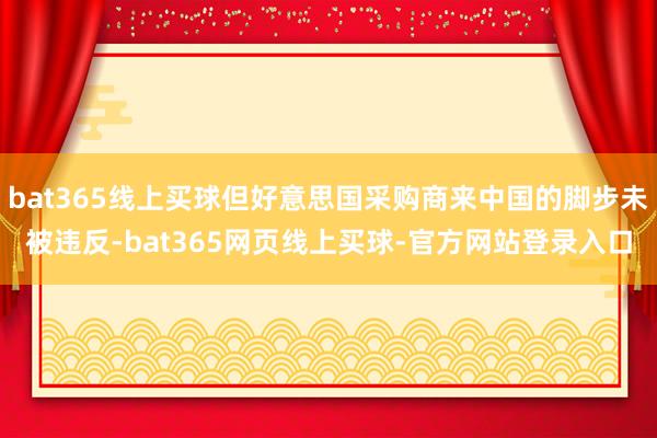 bat365线上买球但好意思国采购商来中国的脚步未被违反-bat365网页线上买球-官方网站登录入口