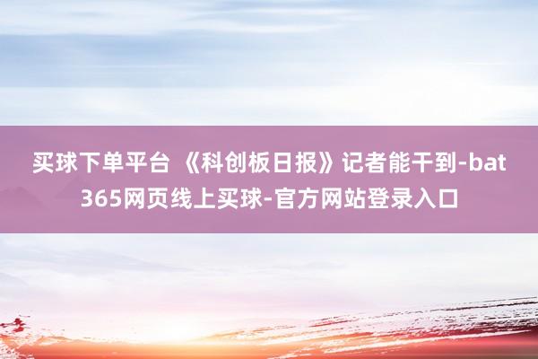 买球下单平台 　　《科创板日报》记者能干到-bat365网页线上买球-官方网站登录入口