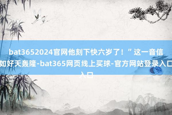 bat3652024官网他刻下快六岁了！”这一音信如好天轰隆-bat365网页线上买球-官方网站登录入口