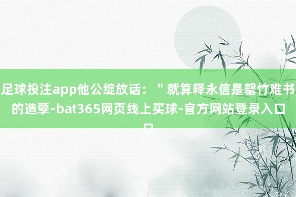足球投注app他公绽放话：＂就算释永信是罄竹难书的造孽-bat365网页线上买球-官方网站登录入口