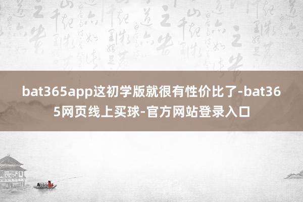 bat365app这初学版就很有性价比了-bat365网页线上买球-官方网站登录入口