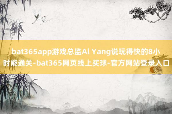 bat365app游戏总监Al Yang说玩得快的8小时能通关-bat365网页线上买球-官方网站登录入口