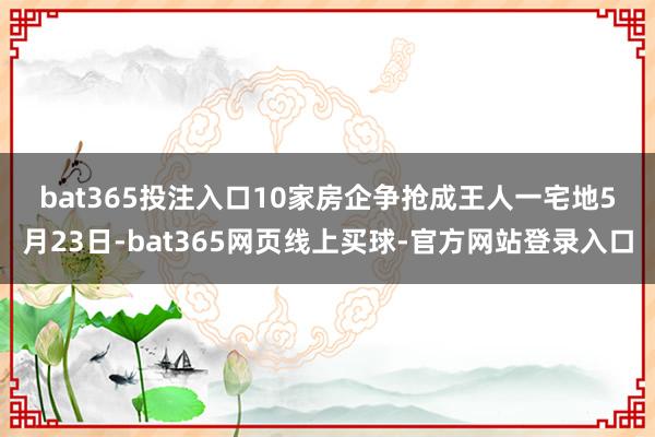 bat365投注入口　　10家房企争抢成王人一宅地　　5月23日-bat365网页线上买球-官方网站登录入口