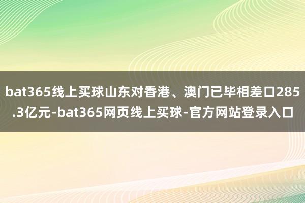 bat365线上买球山东对香港、澳门已毕相差口285.3亿元-bat365网页线上买球-官方网站登录入口
