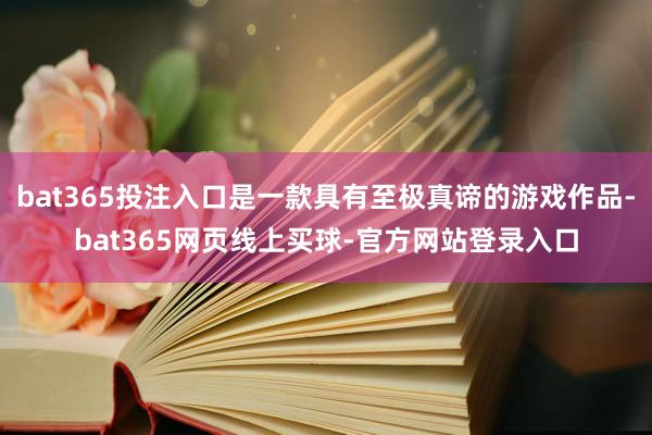 bat365投注入口是一款具有至极真谛的游戏作品-bat365网页线上买球-官方网站登录入口
