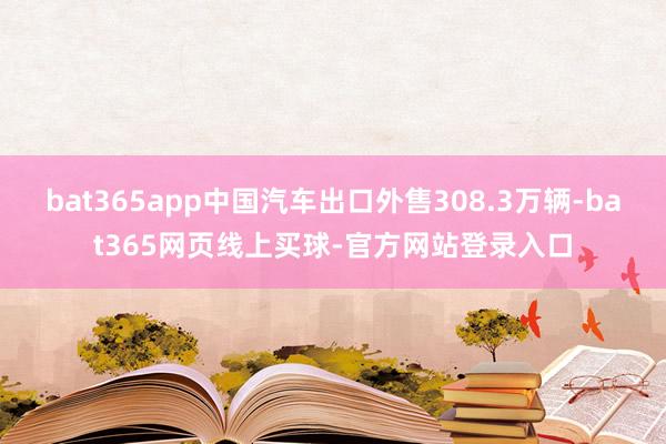 bat365app中国汽车出口外售308.3万辆-bat365网页线上买球-官方网站登录入口