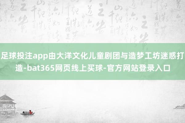 足球投注app由大洋文化儿童剧团与造梦工坊迷惑打造-bat365网页线上买球-官方网站登录入口