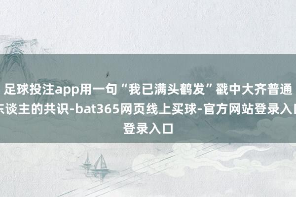 足球投注app用一句“我已满头鹤发”戳中大齐普通东谈主的共识-bat365网页线上买球-官方网站登录入口