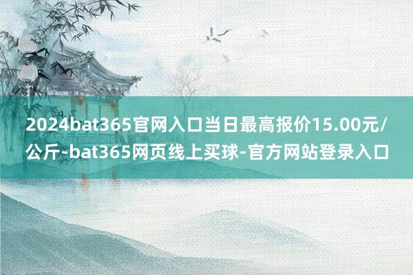 2024bat365官网入口当日最高报价15.00元/公斤-bat365网页线上买球-官方网站登录入口