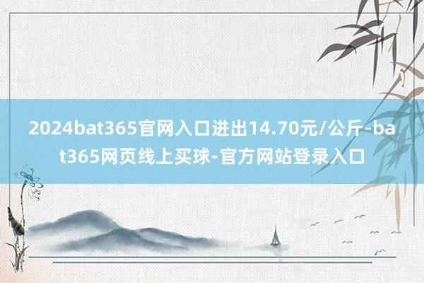 2024bat365官网入口进出14.70元/公斤-bat365网页线上买球-官方网站登录入口