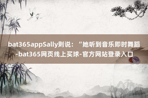 bat365appSally则说：“她听到音乐即时舞蹈-bat365网页线上买球-官方网站登录入口