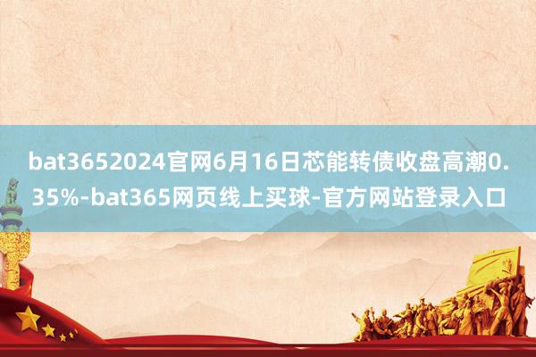 bat3652024官网6月16日芯能转债收盘高潮0.35%-bat365网页线上买球-官方网站登录入口