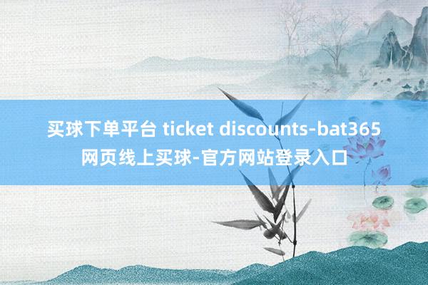 买球下单平台 ticket discounts-bat365网页线上买球-官方网站登录入口