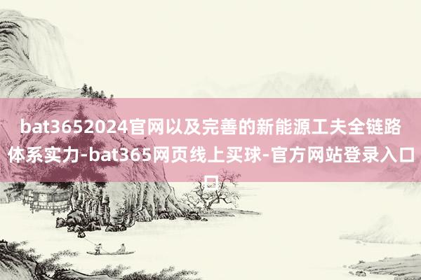 bat3652024官网以及完善的新能源工夫全链路体系实力-bat365网页线上买球-官方网站登录入口