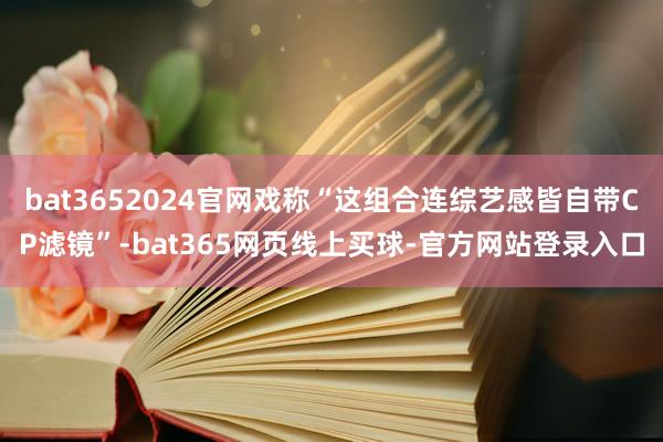 bat3652024官网戏称“这组合连综艺感皆自带CP滤镜”-bat365网页线上买球-官方网站登录入口