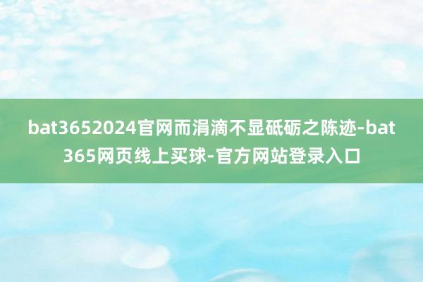 bat3652024官网而涓滴不显砥砺之陈迹-bat365网页线上买球-官方网站登录入口