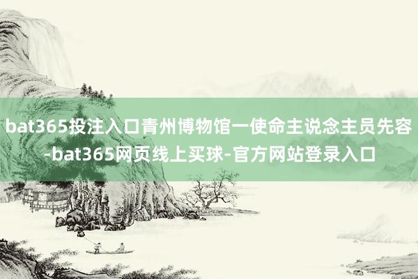 bat365投注入口青州博物馆一使命主说念主员先容-bat365网页线上买球-官方网站登录入口