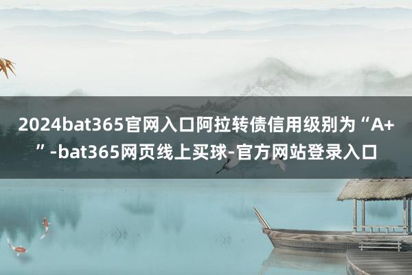 2024bat365官网入口阿拉转债信用级别为“A+”-bat365网页线上买球-官方网站登录入口