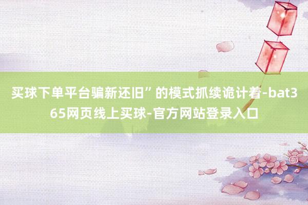 买球下单平台骗新还旧”的模式抓续诡计着-bat365网页线上买球-官方网站登录入口