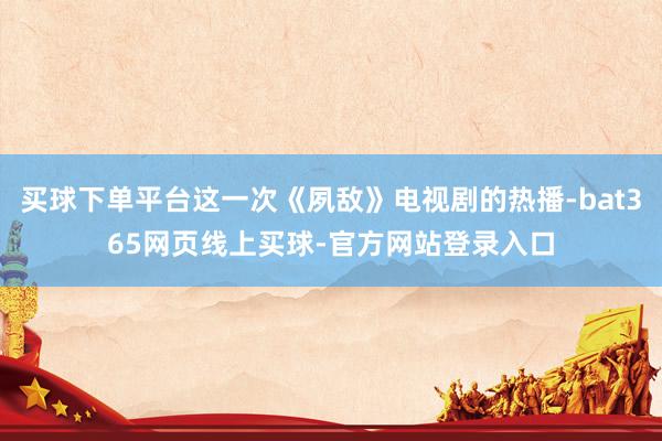买球下单平台这一次《夙敌》电视剧的热播-bat365网页线上买球-官方网站登录入口