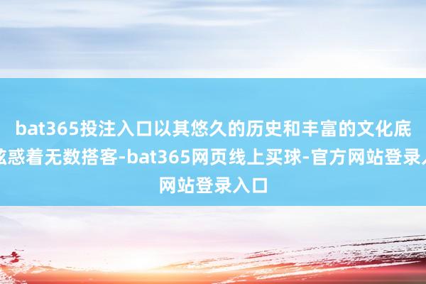 bat365投注入口以其悠久的历史和丰富的文化底蕴眩惑着无数搭客-bat365网页线上买球-官方网站登录入口