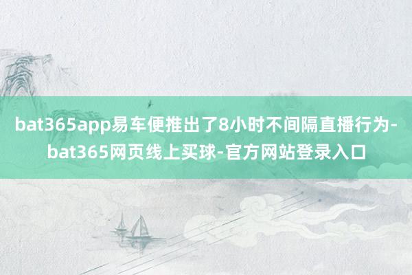 bat365app易车便推出了8小时不间隔直播行为-bat365网页线上买球-官方网站登录入口