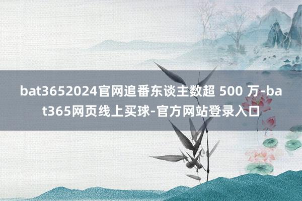 bat3652024官网追番东谈主数超 500 万-bat365网页线上买球-官方网站登录入口