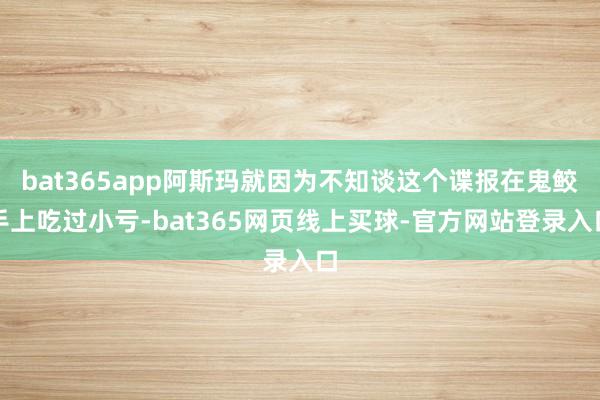 bat365app阿斯玛就因为不知谈这个谍报在鬼鲛手上吃过小亏-bat365网页线上买球-官方网站登录入口
