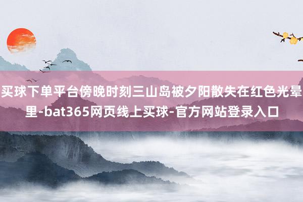 买球下单平台傍晚时刻三山岛被夕阳散失在红色光晕里-bat365网页线上买球-官方网站登录入口