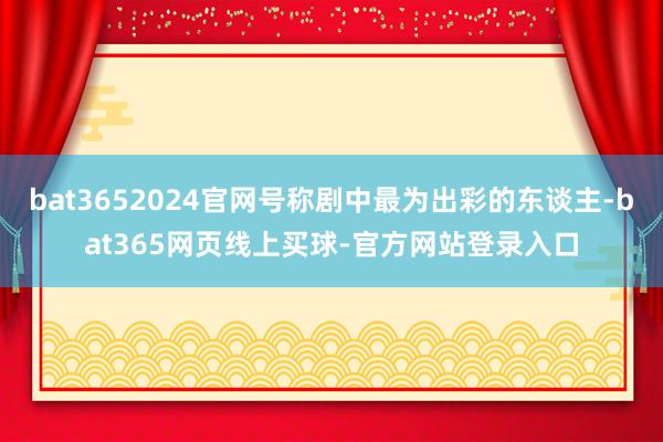 bat3652024官网号称剧中最为出彩的东谈主-bat365网页线上买球-官方网站登录入口