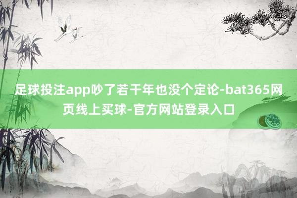 足球投注app吵了若干年也没个定论-bat365网页线上买球-官方网站登录入口