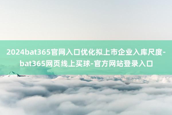 2024bat365官网入口优化拟上市企业入库尺度-bat365网页线上买球-官方网站登录入口